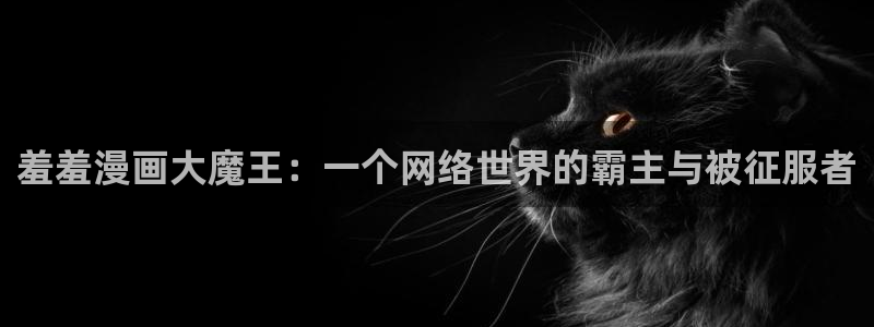 kakaopage韩漫官网：羞羞漫画大魔王：一个网络世界的霸主与被征服者